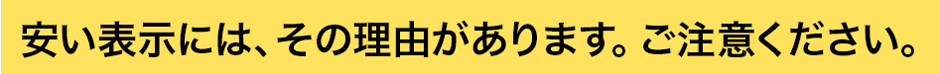 安い表示には、その理由があります。ご注意ください。