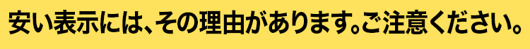 安い表示には、その理由があります。ご注意ください。